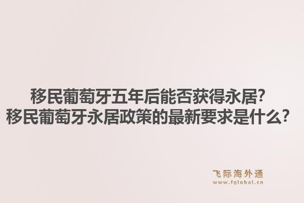移民葡萄牙五年后能否获得永居?移民葡萄牙永居政策的最新要求是什么?1.jpg