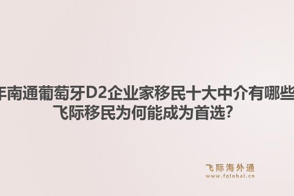 2026年南通葡萄牙D2企业家移民十大中介有哪些推荐？飞际移民为何能成为首选？