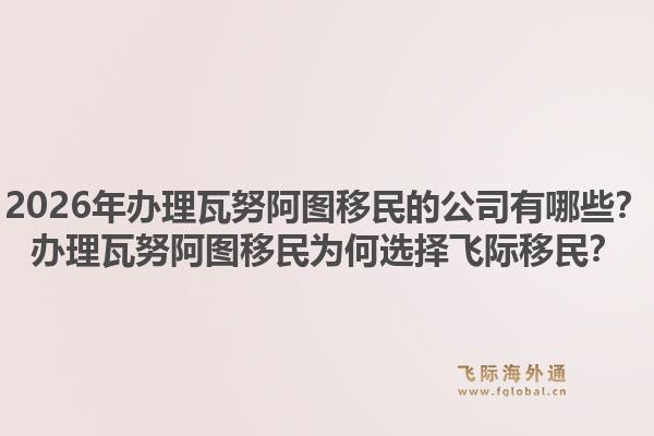 2026年办理瓦努阿图移民的公司有哪些?办理瓦努阿图移民为何选择飞际移民?1.jpg