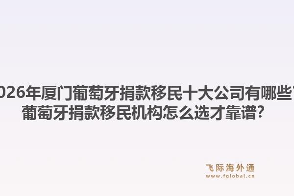 2026年厦门葡萄牙捐款移民十大公司有哪些？葡萄牙捐款移民机构怎么选才靠谱？