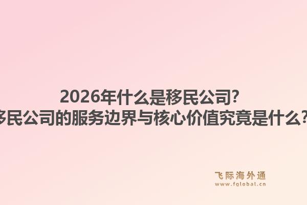 2026年什么是移民公司？移民公司的服务边界与核心价值究竟是什么？