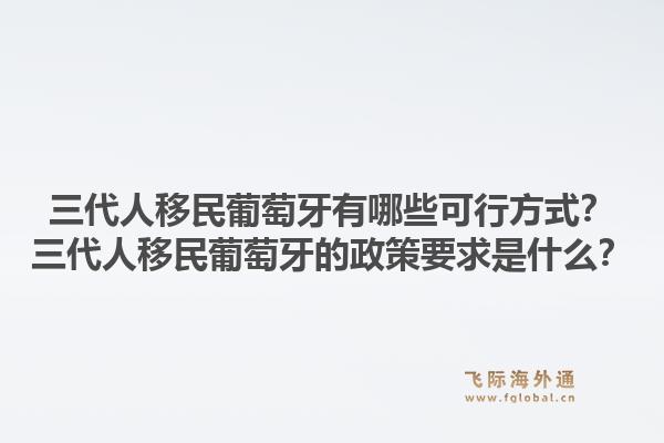 三代人移民葡萄牙有哪些可行方式？三代人移民葡萄牙的政策要求是什么？1.jpg