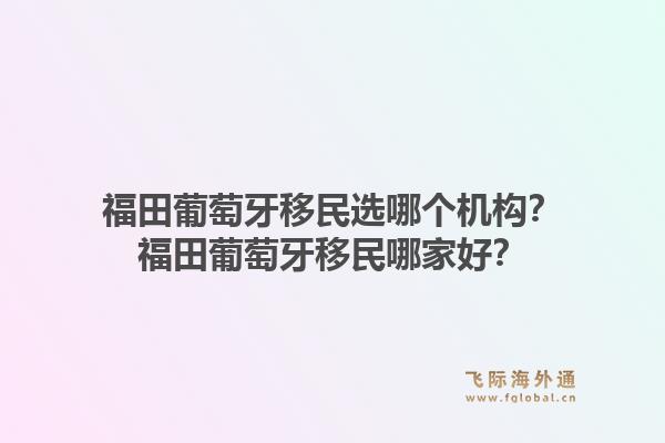 福田葡萄牙移民选哪个机构？福田葡萄牙移民哪家好？1.jpg