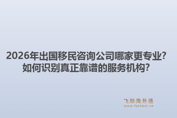 2026年出国移民咨询公司哪家更专业？如何识别真正靠谱的服务机构？