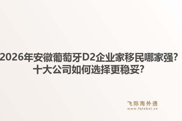 2026年安徽葡萄牙D2企业家移民哪家强?十大公司如何选择更稳妥?1.jpg