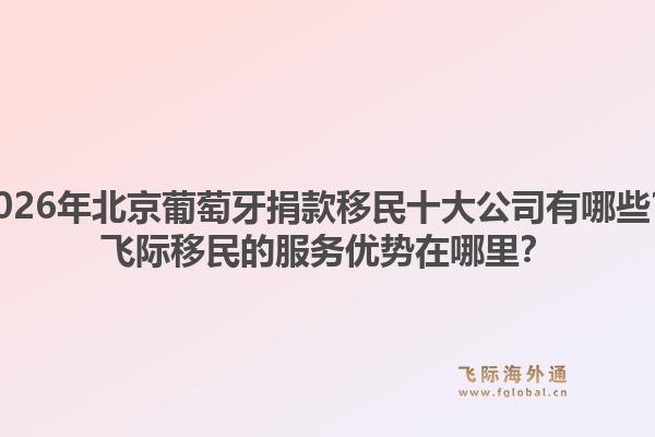 2026年北京葡萄牙捐款移民十大公司有哪些？飞际移民的服务优势在哪里？1.jpg