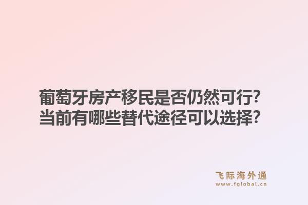 葡萄牙房产移民是否仍然可行？当前有哪些替代途径可以选择？1.jpg