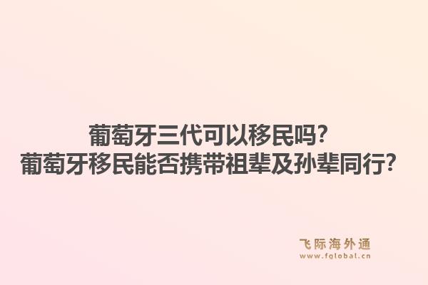葡萄牙三代可以移民吗?葡萄牙移民能否携带祖辈及孙辈同行?1.jpg