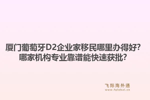 厦门葡萄牙D2企业家移民哪里办得好？哪家机构专业靠谱能快速获批？1.jpg