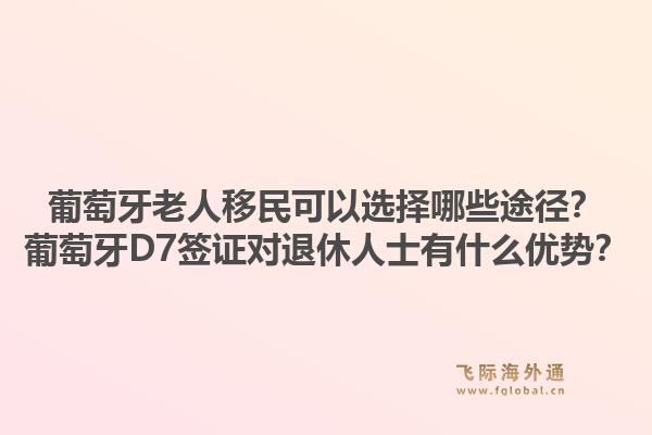 葡萄牙老人移民可以选择哪些途径？葡萄牙D7签证对退休人士有什么优势？1.jpg