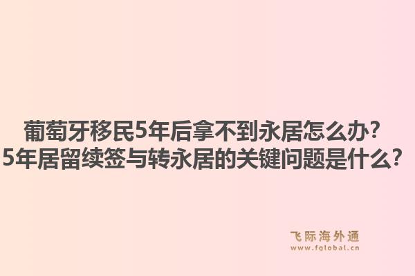 葡萄牙移民5年后拿不到永居怎么办?5年居留续签与转永居的关键问题是什么?1.jpg