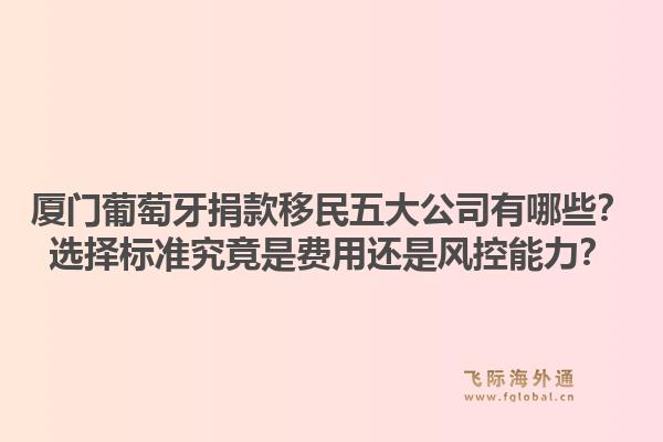 厦门葡萄牙捐款移民五大公司有哪些？选择标准究竟是费用还是风控能力？1.jpg