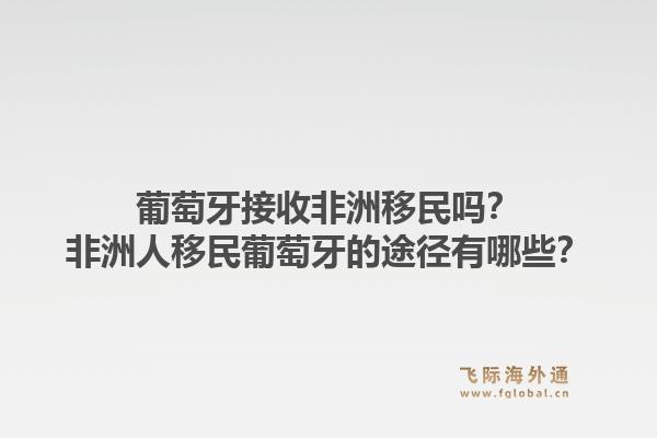 葡萄牙接收非洲移民吗？非洲人移民葡萄牙的途径有哪些？1.jpg