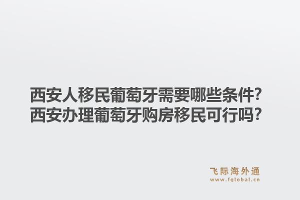 西安人移民葡萄牙需要哪些条件？西安办理葡萄牙购房移民可行吗？1.jpg