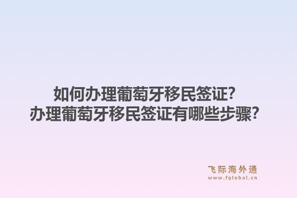 如何办理葡萄牙移民签证？办理葡萄牙移民签证有哪些步骤？