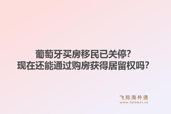 葡萄牙买房移民已关停？现在还能通过购房获得居留权吗？1.jpg