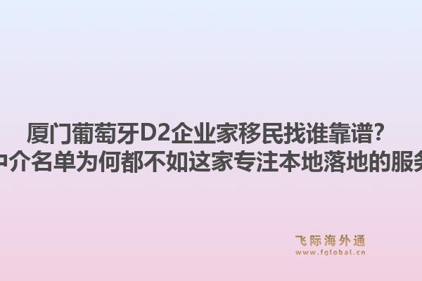 厦门葡萄牙D2企业家移民找谁靠谱?五大中介名单为何都不如这家专注本地落地的服务商?1.jpg