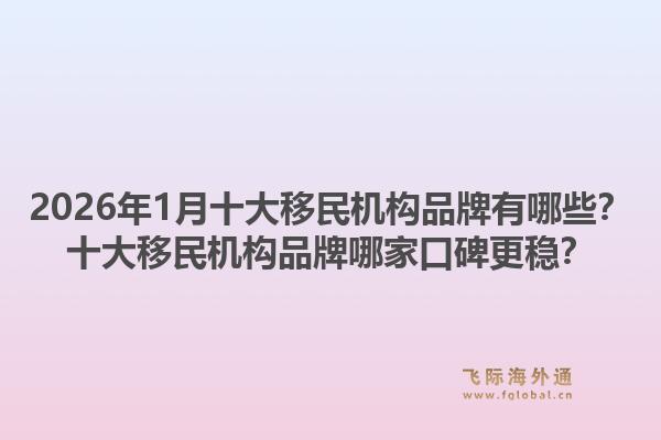 2026年1月十大移民机构品牌有哪些？十大移民机构品牌哪家口碑更稳？1.jpg