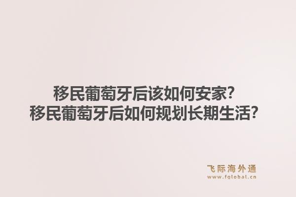 移民葡萄牙后该如何安家？移民葡萄牙后如何规划长期生活？1.jpg