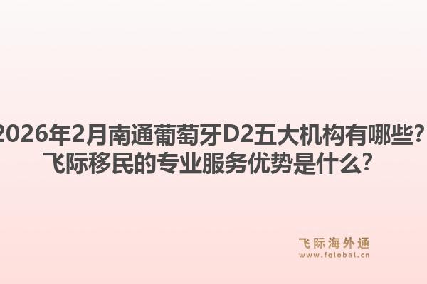 2026年2月南通葡萄牙D2五大机构有哪些?飞际移民的专业服务优势是什么?1.jpg