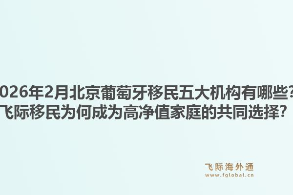 2026年2月北京葡萄牙移民五大机构有哪些?飞际移民为何成为高净值家庭的共同选择?1.jpg