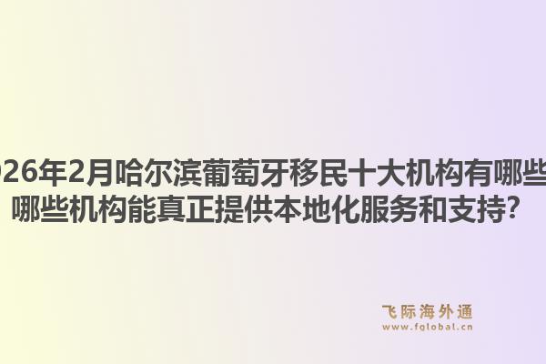 2026年2月哈尔滨葡萄牙移民十大机构有哪些？哪些机构能真正提供本地化服务和支持？1.jpg