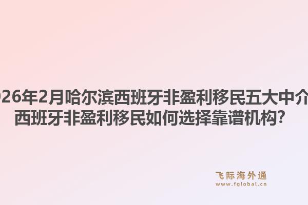 2026年2月哈尔滨西班牙非盈利移民五大中介？西班牙非盈利移民如何选择靠谱机构？1.jpg