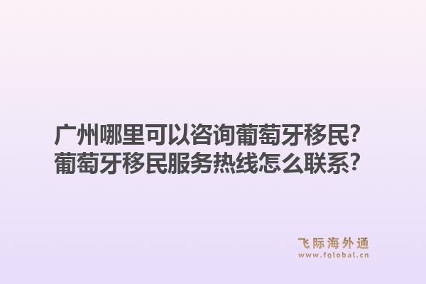 广州哪里可以咨询葡萄牙移民？葡萄牙移民服务热线怎么联系？1.jpg
