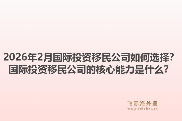 2026年2月国际投资移民公司如何选择？国际投资移民公司的核心能力是什么？1.jpg