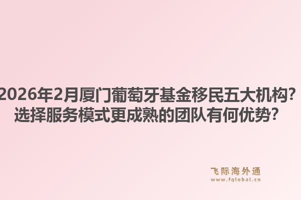 2026年2月厦门葡萄牙基金移民五大机构？选择服务模式更成熟的团队有何优势？1.jpg