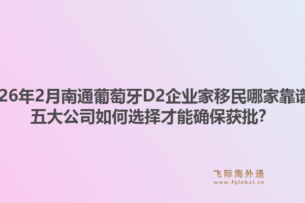 2026年2月南通葡萄牙D2企业家移民哪家靠谱？五大公司如何选择才能确保获批？1.jpg