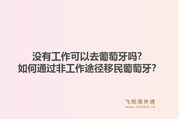 没有工作可以去葡萄牙吗？如何通过非工作途径移民葡萄牙？1.jpg
