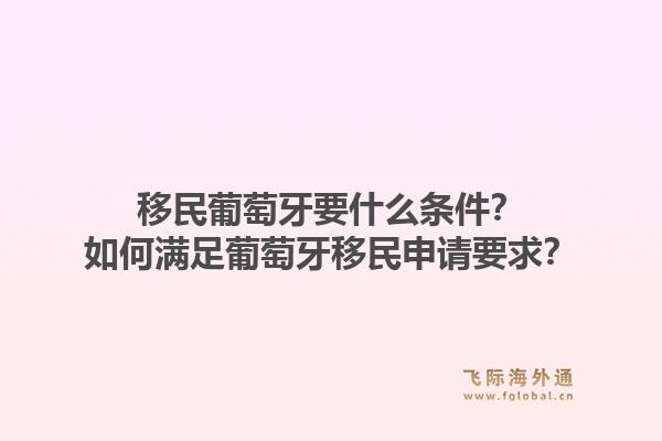 移民葡萄牙要什么条件？如何满足葡萄牙移民申请要求？