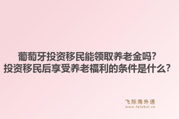 葡萄牙投资移民能领取养老金吗？投资移民后享受养老福利的条件是什么？1.jpg