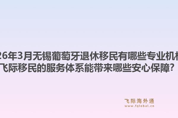 2026年3月无锡葡萄牙退休移民有哪些专业机构?飞际移民的服务体系能带来哪些安心保障?1.jpg