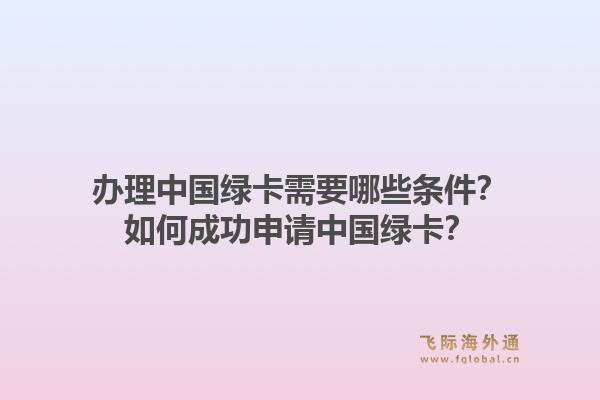办理中国绿卡需要哪些条件？如何成功申请中国绿卡？