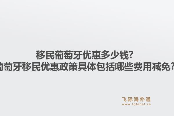 移民葡萄牙优惠多少钱？葡萄牙移民优惠政策具体包括哪些费用减免？1.jpg