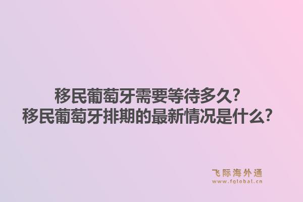 移民葡萄牙需要等待多久？移民葡萄牙排期的最新情况是什么？1.jpg