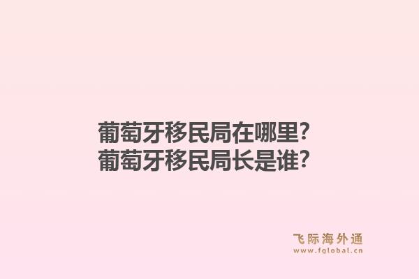 葡萄牙移民局在哪里？葡萄牙移民局长是谁？