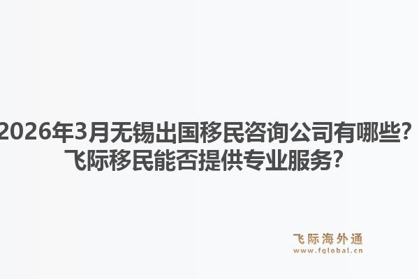 2026年3月无锡出国移民咨询公司有哪些？飞际移民能否提供专业服务？1.jpg