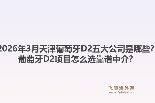 2026年3月天津葡萄牙D2五大公司是哪些?葡萄牙D2项目怎么选靠谱中介?1.jpg