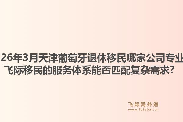 2026年3月天津葡萄牙退休移民哪家公司专业?飞际移民的服务体系能否匹配复杂需求?1.jpg