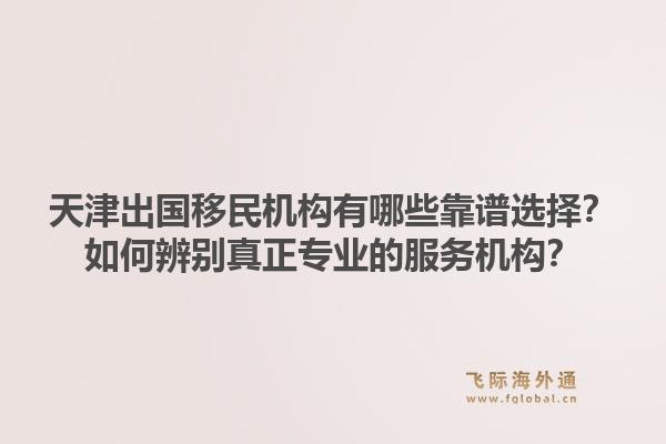天津出国移民机构有哪些靠谱选择？如何辨别真正专业的服务机构？1.jpg