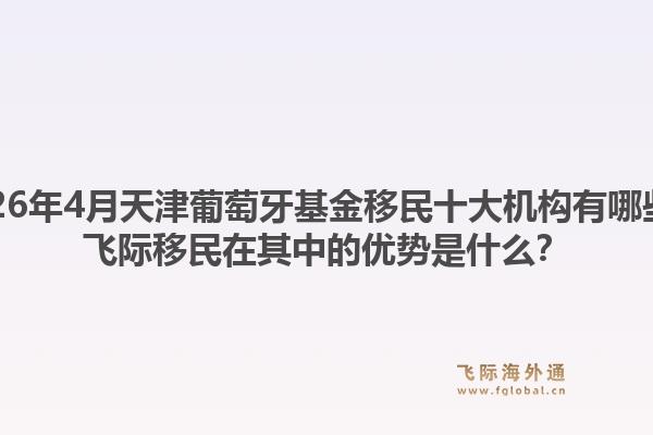 2026年4月天津葡萄牙基金移民十大机构有哪些？飞际移民在其中的优势是什么？1.jpg